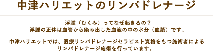 中津ハリエットのリンパドレナージ。浮腫（むくみ）ってなぜ起きるの？浮腫の正体は血管から染み出した血液の中の水分（血漿）です。中津ハリエットでは、医療リンパドレナージセラピスト資格をもつ施術者によるリンパドレナージ施術を行っています。